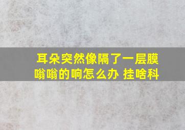 耳朵突然像隔了一层膜嗡嗡的响怎么办 挂啥科